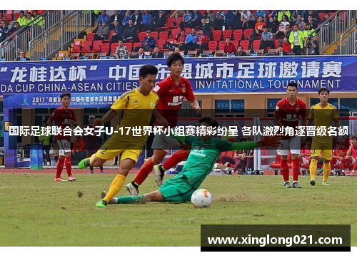 国际足球联合会女子U-17世界杯小组赛精彩纷呈 各队激烈角逐晋级名额