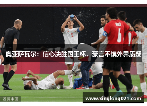 奥亚萨瓦尔：信心决胜国王杯，豪言不惧外界质疑